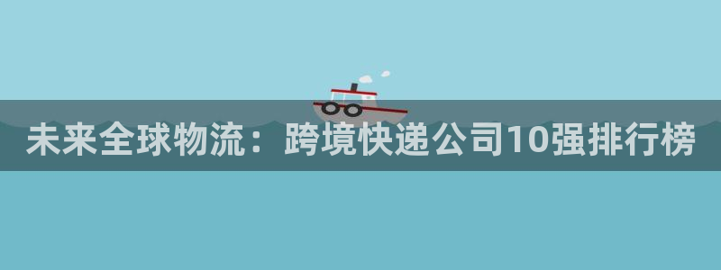 多多28的平台：未来全球物流：跨境快递公司10强排行榜